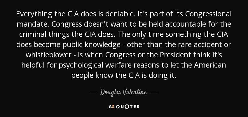 Everything the CIA does is deniable. It's part of its Congressional mandate. Congress doesn't want to be held accountable for the criminal things the CIA does. The only time something the CIA does become public knowledge - other than the rare accident or whistleblower - is when Congress or the President think it's helpful for psychological warfare reasons to let the American people know the CIA is doing it. - Douglas Valentine