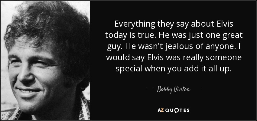 Everything they say about Elvis today is true. He was just one great guy. He wasn't jealous of anyone. I would say Elvis was really someone special when you add it all up. - Bobby Vinton