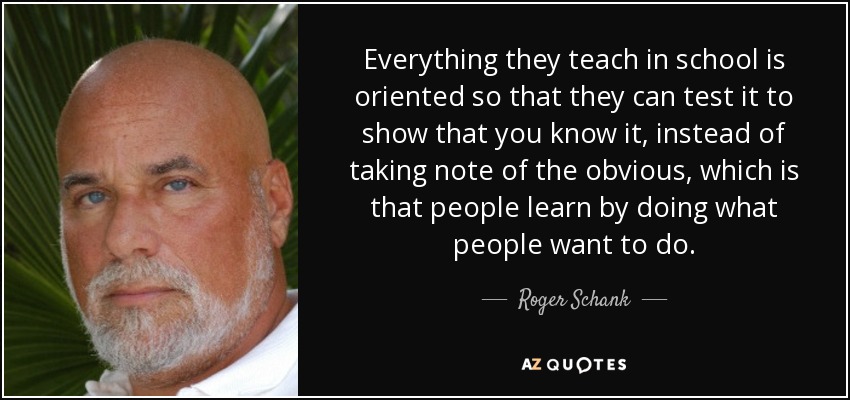 Everything they teach in school is oriented so that they can test it to show that you know it, instead of taking note of the obvious, which is that people learn by doing what people want to do. - Roger Schank