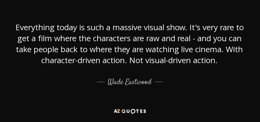 Everything today is such a massive visual show. It's very rare to get a film where the characters are raw and real - and you can take people back to where they are watching live cinema. With character-driven action. Not visual-driven action. - Wade Eastwood