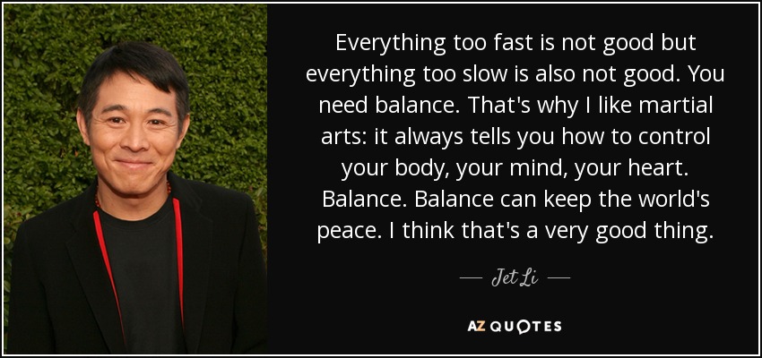 Everything too fast is not good but everything too slow is also not good. You need balance. That's why I like martial arts: it always tells you how to control your body, your mind, your heart. Balance. Balance can keep the world's peace. I think that's a very good thing. - Jet Li