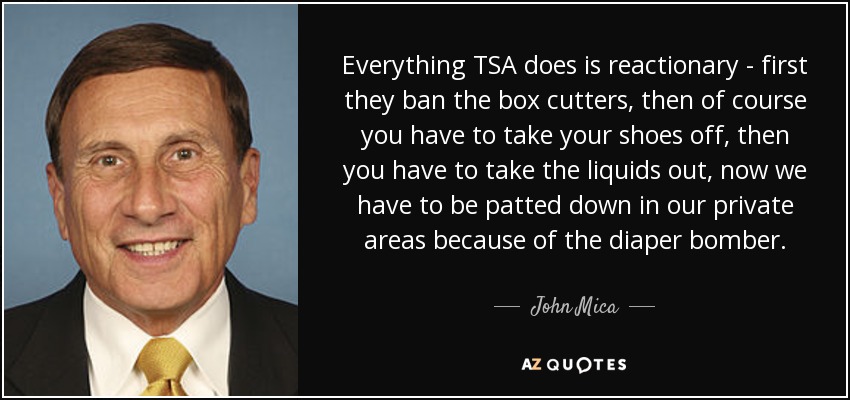 Everything TSA does is reactionary - first they ban the box cutters, then of course you have to take your shoes off, then you have to take the liquids out, now we have to be patted down in our private areas because of the diaper bomber. - John Mica