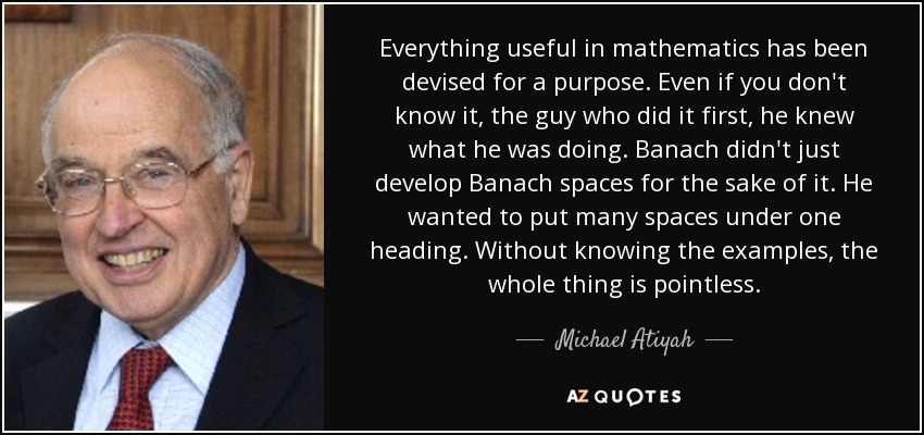 Everything useful in mathematics has been devised for a purpose. Even if you don't know it, the guy who did it first, he knew what he was doing. Banach didn't just develop Banach spaces for the sake of it. He wanted to put many spaces under one heading. Without knowing the examples, the whole thing is pointless. - Michael Atiyah