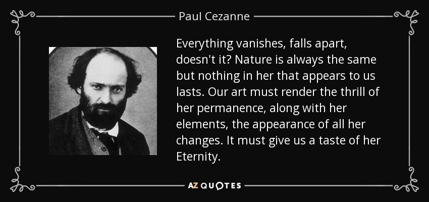 Everything vanishes, falls apart, doesn't it? Nature is always the same but nothing in her that appears to us lasts. Our art must render the thrill of her permanence, along with her elements, the appearance of all her changes. It must give us a taste of her Eternity. - Paul Cezanne