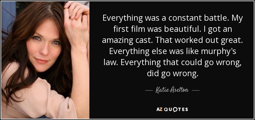 Everything was a constant battle. My first film was beautiful. I got an amazing cast. That worked out great. Everything else was like murphy's law. Everything that could go wrong, did go wrong. - Katie Aselton