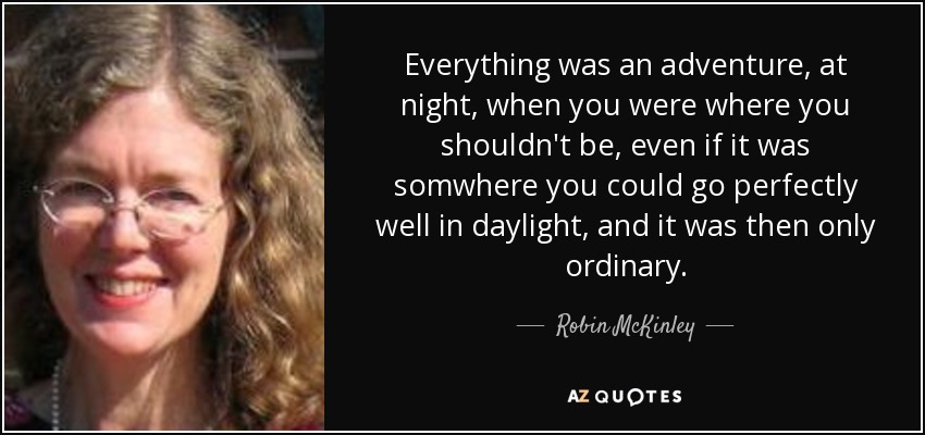 Everything was an adventure, at night, when you were where you shouldn't be, even if it was somwhere you could go perfectly well in daylight, and it was then only ordinary. - Robin McKinley