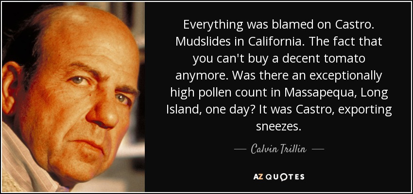Everything was blamed on Castro. Mudslides in California. The fact that you can't buy a decent tomato anymore. Was there an exceptionally high pollen count in Massapequa, Long Island, one day? It was Castro, exporting sneezes. - Calvin Trillin