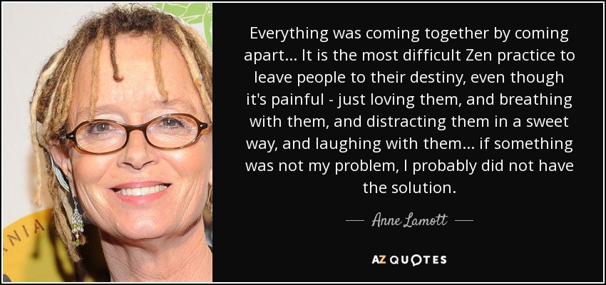 Everything was coming together by coming apart . . . It is the most difficult Zen practice to leave people to their destiny, even though it's painful - just loving them, and breathing with them, and distracting them in a sweet way, and laughing with them . . . if something was not my problem, I probably did not have the solution. - Anne Lamott