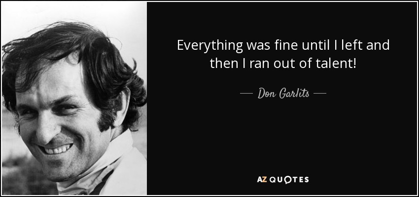 Everything was fine until I left and then I ran out of talent! - Don Garlits