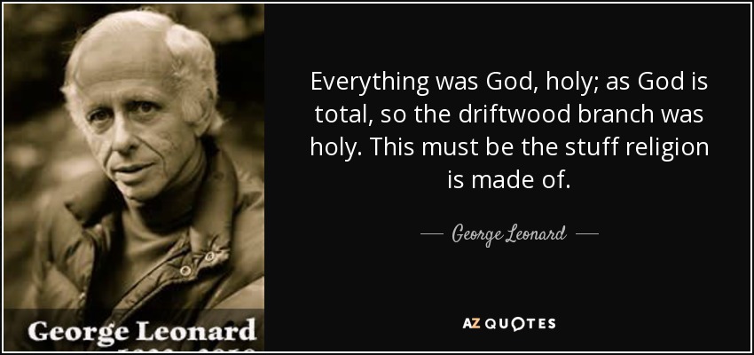 Everything was God, holy; as God is total, so the driftwood branch was holy. This must be the stuff religion is made of. - George Leonard