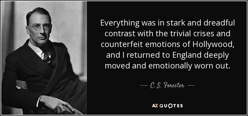 Everything was in stark and dreadful contrast with the trivial crises and counterfeit emotions of Hollywood, and I returned to England deeply moved and emotionally worn out. - C. S. Forester