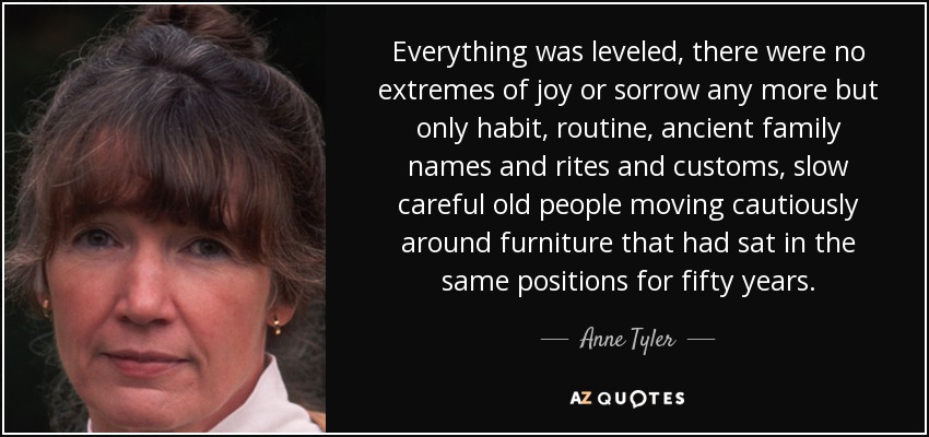 Everything was leveled, there were no extremes of joy or sorrow any more but only habit, routine, ancient family names and rites and customs, slow careful old people moving cautiously around furniture that had sat in the same positions for fifty years. - Anne Tyler