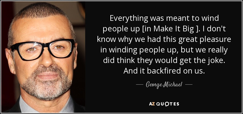 Everything was meant to wind people up [in Make It Big ]. I don't know why we had this great pleasure in winding people up, but we really did think they would get the joke. And it backfired on us. - George Michael