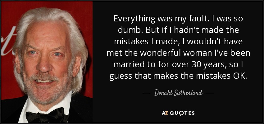 Everything was my fault. I was so dumb. But if I hadn't made the mistakes I made, I wouldn't have met the wonderful woman I've been married to for over 30 years, so I guess that makes the mistakes OK. - Donald Sutherland