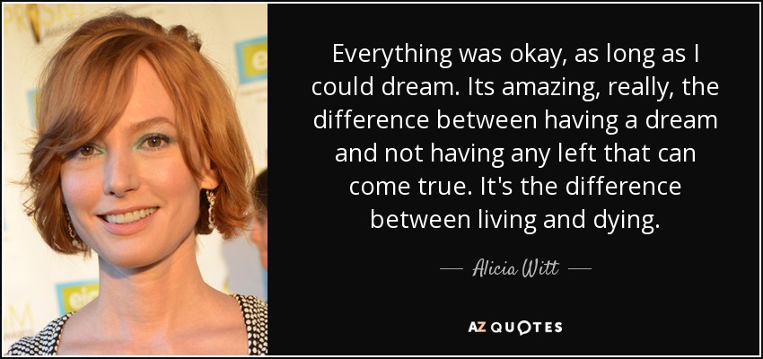 Everything was okay, as long as I could dream . Its amazing, really, the difference between having a dream and not having any left that can come true. It's the difference between living and dying . - Alicia Witt
