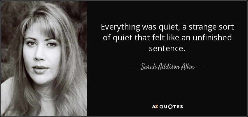 Everything was quiet, a strange sort of quiet that felt like an unfinished sentence. - Sarah Addison Allen