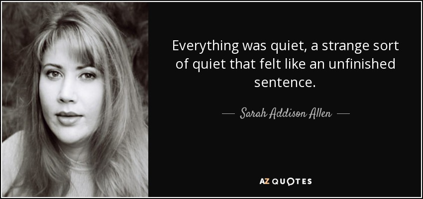 Everything was quiet, a strange sort of quiet that felt like an unfinished sentence. - Sarah Addison Allen
