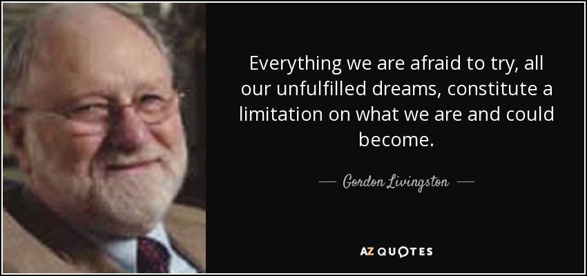Everything we are afraid to try, all our unfulfilled dreams, constitute a limitation on what we are and could become. - Gordon Livingston