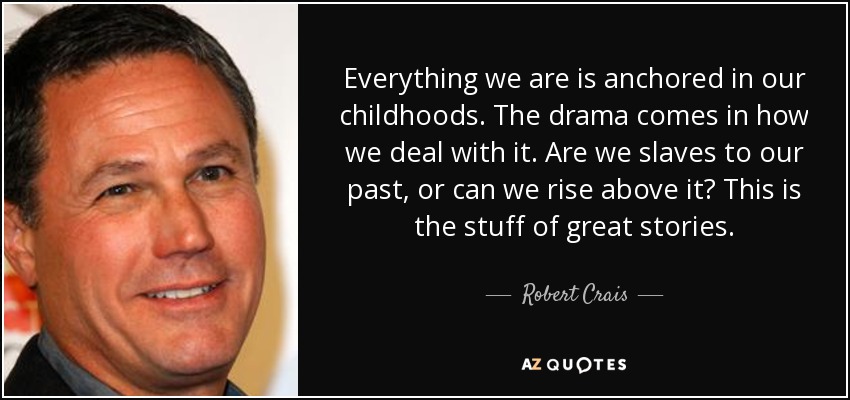 Everything we are is anchored in our childhoods. The drama comes in how we deal with it. Are we slaves to our past, or can we rise above it? This is the stuff of great stories. - Robert Crais