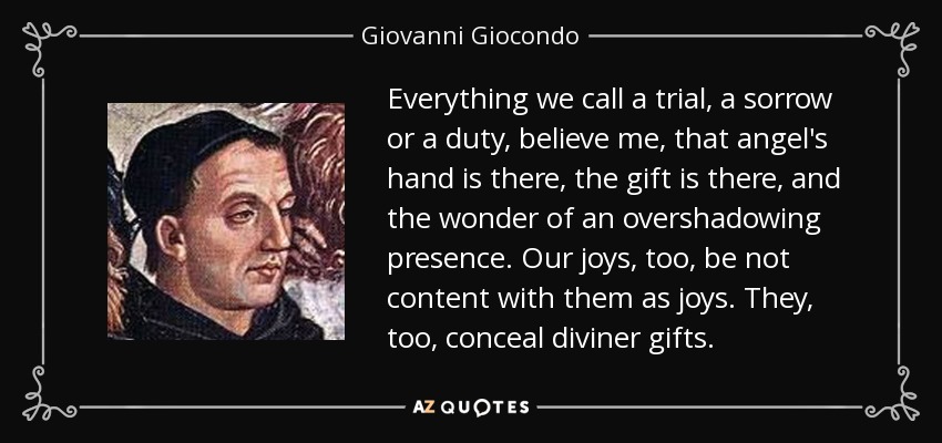 Everything we call a trial, a sorrow or a duty, believe me, that angel's hand is there, the gift is there, and the wonder of an overshadowing presence. Our joys, too, be not content with them as joys. They, too, conceal diviner gifts. - Giovanni Giocondo