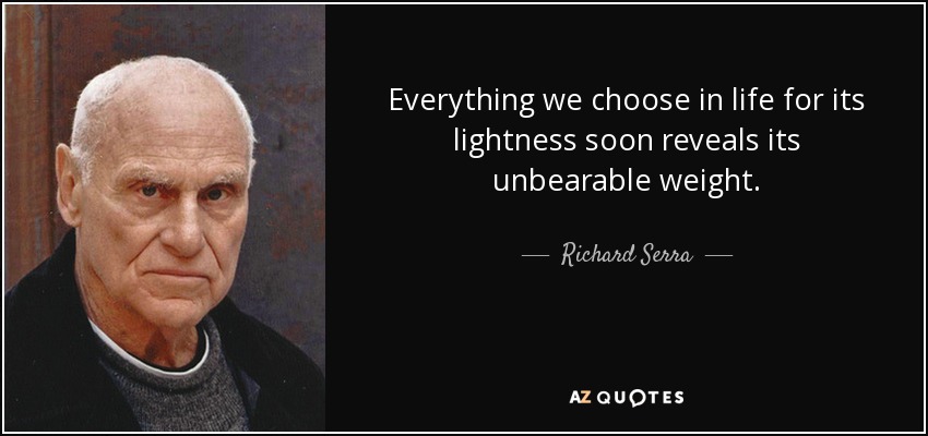 Everything we choose in life for its lightness soon reveals its unbearable weight. - Richard Serra