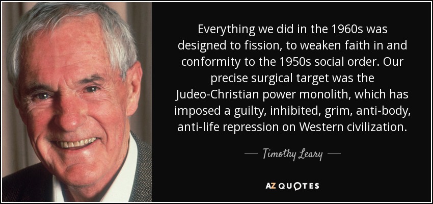Everything we did in the 1960s was designed to fission, to weaken faith in and conformity to the 1950s social order. Our precise surgical target was the Judeo-Christian power monolith, which has imposed a guilty, inhibited, grim, anti-body, anti-life repression on Western civilization. - Timothy Leary