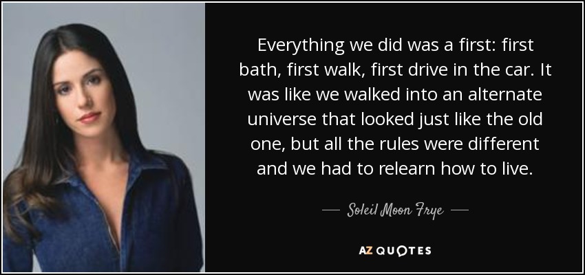 Everything we did was a first: first bath, first walk, first drive in the car. It was like we walked into an alternate universe that looked just like the old one, but all the rules were different and we had to relearn how to live. - Soleil Moon Frye