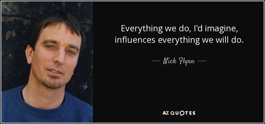 Everything we do, I'd imagine, influences everything we will do. - Nick Flynn