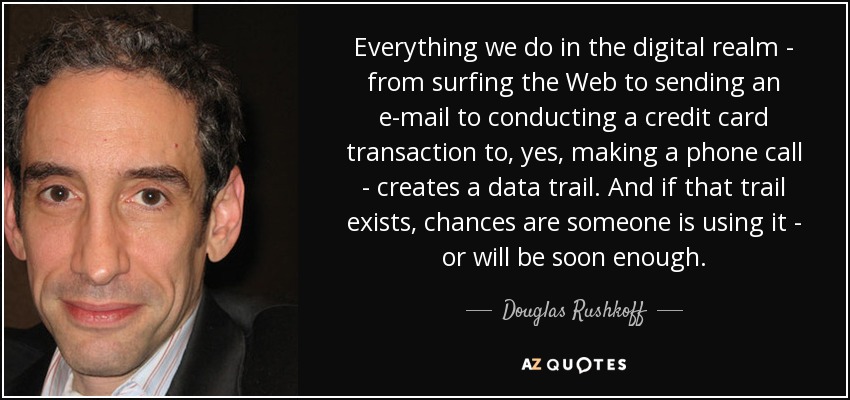 Everything we do in the digital realm - from surfing the Web to sending an e-mail to conducting a credit card transaction to, yes, making a phone call - creates a data trail. And if that trail exists, chances are someone is using it - or will be soon enough. - Douglas Rushkoff