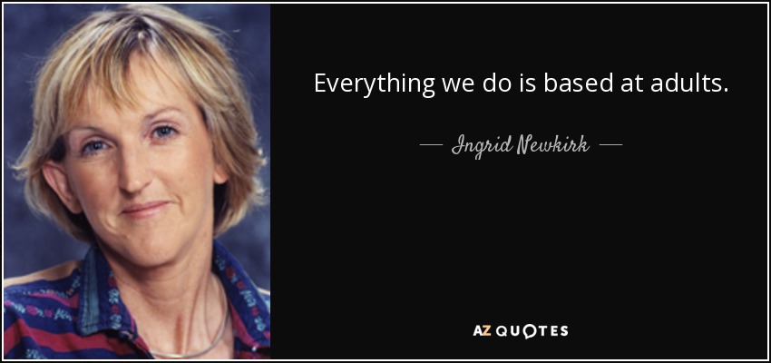 Everything we do is based at adults. - Ingrid Newkirk