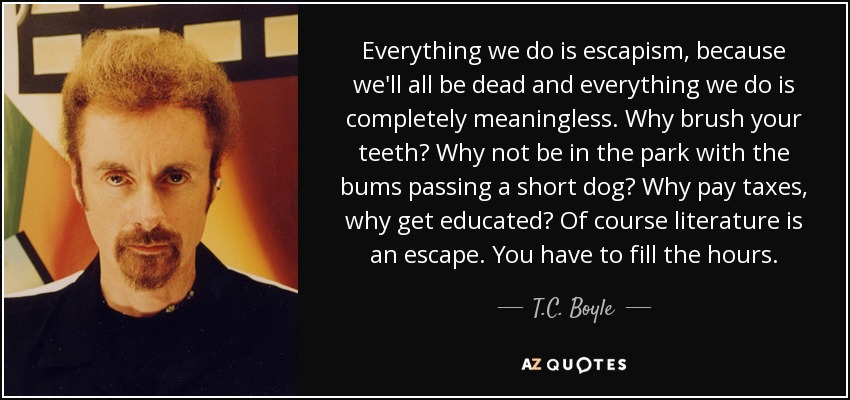 Everything we do is escapism, because we'll all be dead and everything we do is completely meaningless. Why brush your teeth? Why not be in the park with the bums passing a short dog? Why pay taxes, why get educated? Of course literature is an escape. You have to fill the hours. - T.C. Boyle