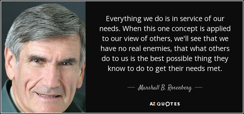 Everything we do is in service of our needs. When this one concept is applied to our view of others, we'll see that we have no real enemies, that what others do to us is the best possible thing they know to do to get their needs met. - Marshall B. Rosenberg