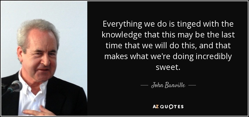 Everything we do is tinged with the knowledge that this may be the last time that we will do this, and that makes what we're doing incredibly sweet. - John Banville