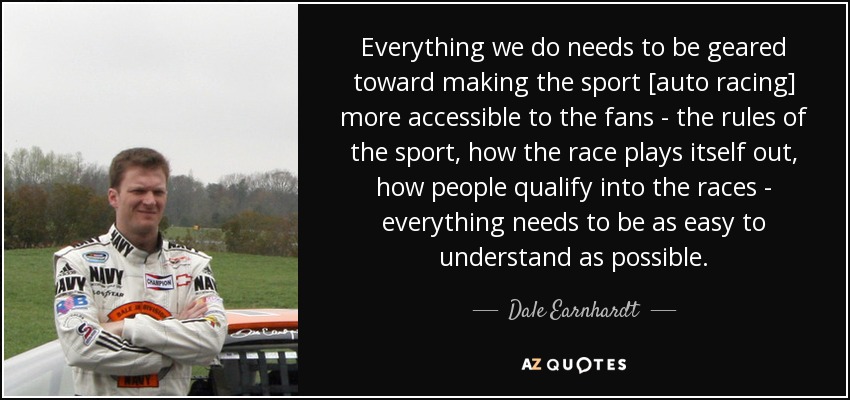 Everything we do needs to be geared toward making the sport [auto racing] more accessible to the fans - the rules of the sport, how the race plays itself out, how people qualify into the races - everything needs to be as easy to understand as possible. - Dale Earnhardt, Jr.