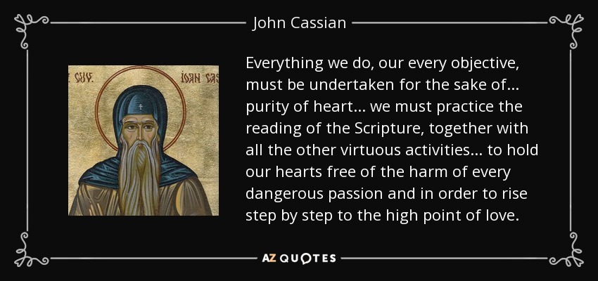 Everything we do, our every objective, must be undertaken for the sake of... purity of heart... we must practice the reading of the Scripture, together with all the other virtuous activities... to hold our hearts free of the harm of every dangerous passion and in order to rise step by step to the high point of love. - John Cassian