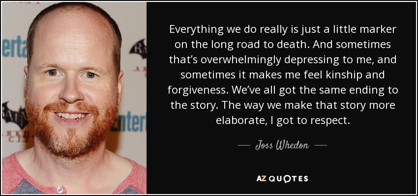 Everything we do really is just a little marker on the long road to death. And sometimes that’s overwhelmingly depressing to me, and sometimes it makes me feel kinship and forgiveness. We’ve all got the same ending to the story. The way we make that story more elaborate, I got to respect. - Joss Whedon