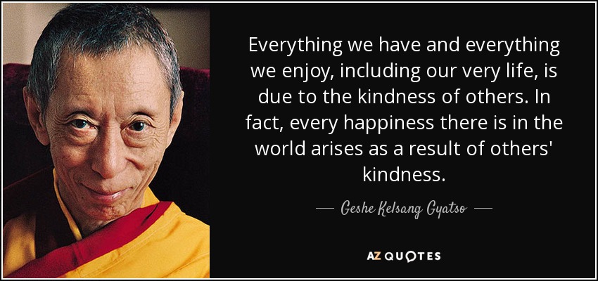 Everything we have and everything we enjoy, including our very life, is due to the kindness of others. In fact, every happiness there is in the world arises as a result of others' kindness. - Geshe Kelsang Gyatso