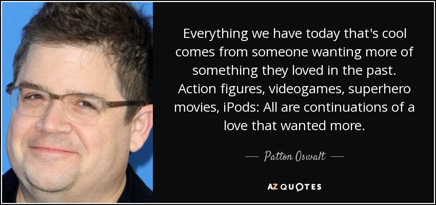 Everything we have today that's cool comes from someone wanting more of something they loved in the past. Action figures, videogames, superhero movies, iPods: All are continuations of a love that wanted more. - Patton Oswalt