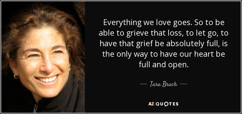 Everything we love goes. So to be able to grieve that loss, to let go, to have that grief be absolutely full, is the only way to have our heart be full and open. - Tara Brach