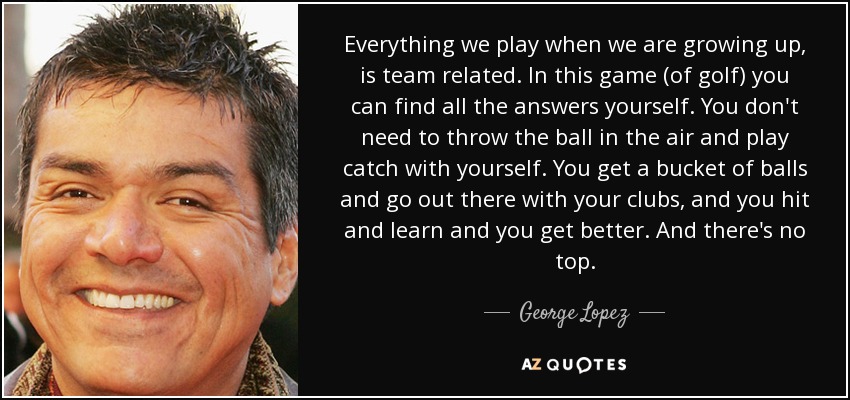 Everything we play when we are growing up, is team related. In this game (of golf) you can find all the answers yourself. You don't need to throw the ball in the air and play catch with yourself. You get a bucket of balls and go out there with your clubs, and you hit and learn and you get better. And there's no top. - George Lopez