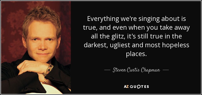 Everything we're singing about is true, and even when you take away all the glitz, it's still true in the darkest, ugliest and most hopeless places. - Steven Curtis Chapman