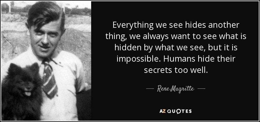 Everything we see hides another thing, we always want to see what is hidden by what we see, but it is impossible. Humans hide their secrets too well. - Rene Magritte