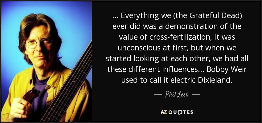 ... Everything we (the Grateful Dead) ever did was a demonstration of the value of cross-fertilization, It was unconscious at first, but when we started looking at each other, we had all these different influences... Bobby Weir used to call it electric Dixieland. - Phil Lesh