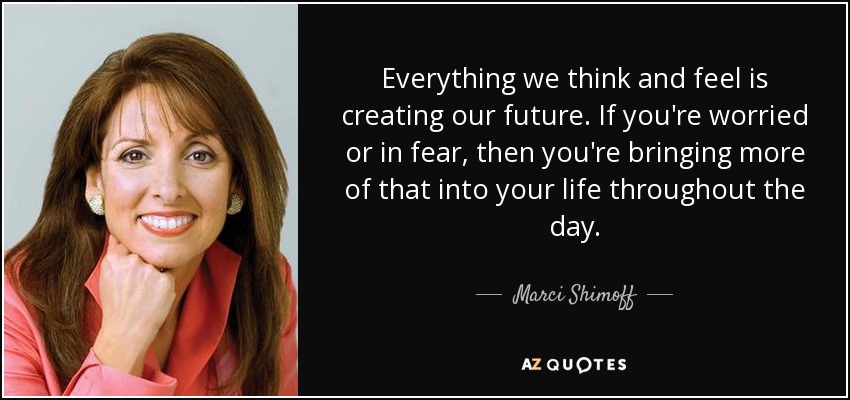 Everything we think and feel is creating our future. If you're worried or in fear, then you're bringing more of that into your life throughout the day. - Marci Shimoff