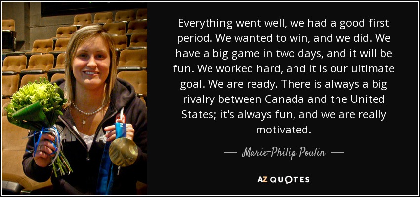 Everything went well, we had a good first period. We wanted to win, and we did. We have a big game in two days, and it will be fun. We worked hard, and it is our ultimate goal. We are ready. There is always a big rivalry between Canada and the United States; it's always fun, and we are really motivated. - Marie-Philip Poulin