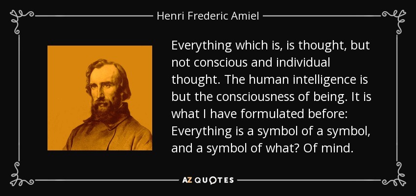 Everything which is, is thought, but not conscious and individual thought. The human intelligence is but the consciousness of being. It is what I have formulated before: Everything is a symbol of a symbol, and a symbol of what? Of mind. - Henri Frederic Amiel