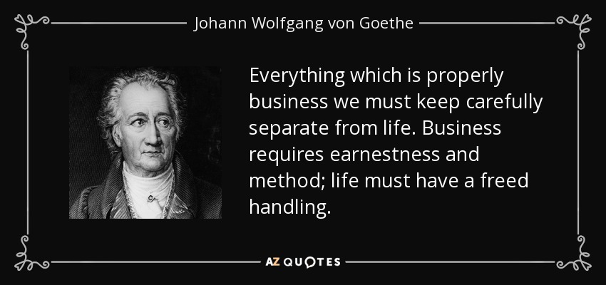 Everything which is properly business we must keep carefully separate from life. Business requires earnestness and method; life must have a freed handling. - Johann Wolfgang von Goethe