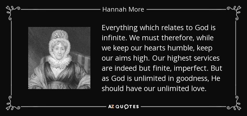 Everything which relates to God is infinite. We must therefore, while we keep our hearts humble, keep our aims high. Our highest services are indeed but finite, imperfect. But as God is unlimited in goodness, He should have our unlimited love. - Hannah More