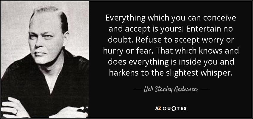 Everything which you can conceive and accept is yours! Entertain no doubt. Refuse to accept worry or hurry or fear. That which knows and does everything is inside you and harkens to the slightest whisper. - Uell Stanley Andersen
