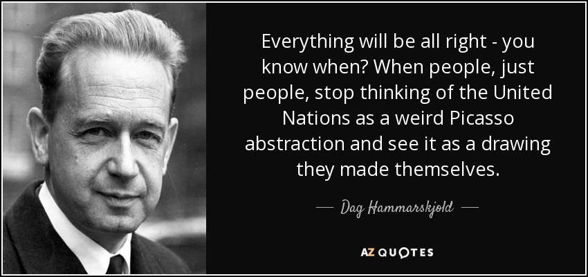 Everything will be all right - you know when? When people, just people, stop thinking of the United Nations as a weird Picasso abstraction and see it as a drawing they made themselves. - Dag Hammarskjold